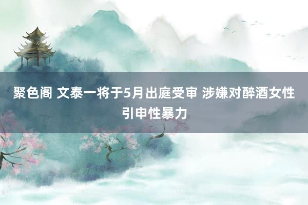 聚色阁 文泰一将于5月出庭受审 涉嫌对醉酒女性引申性暴力