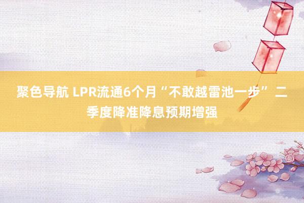 聚色导航 LPR流通6个月“不敢越雷池一步” 二季度降准降息预期增强
