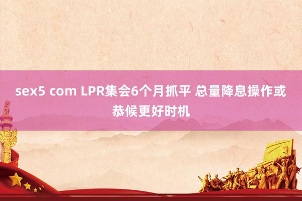 sex5 com LPR集会6个月抓平 总量降息操作或恭候更好时机