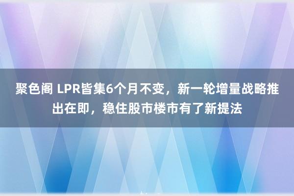 聚色阁 LPR皆集6个月不变，新一轮增量战略推出在即，稳住股市楼市有了新提法