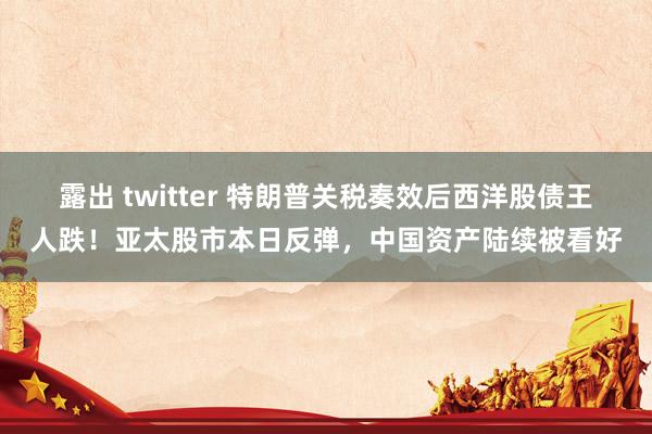 露出 twitter 特朗普关税奏效后西洋股债王人跌！亚太股市本日反弹，中国资产陆续被看好
