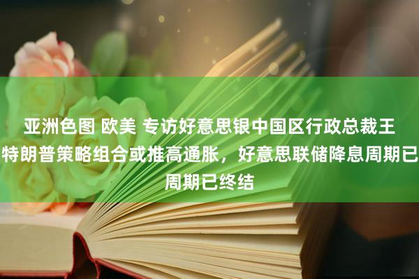 亚洲色图 欧美 专访好意思银中国区行政总裁王伟：特朗普策略组合或推高通胀，好意思联储降息周期已终结