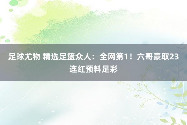 足球尤物 精选足篮众人：全网第1！六哥豪取23连红预料足彩