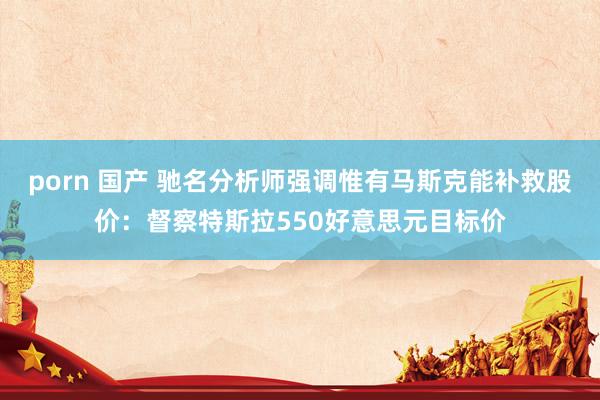 porn 国产 驰名分析师强调惟有马斯克能补救股价：督察特斯拉550好意思元目标价