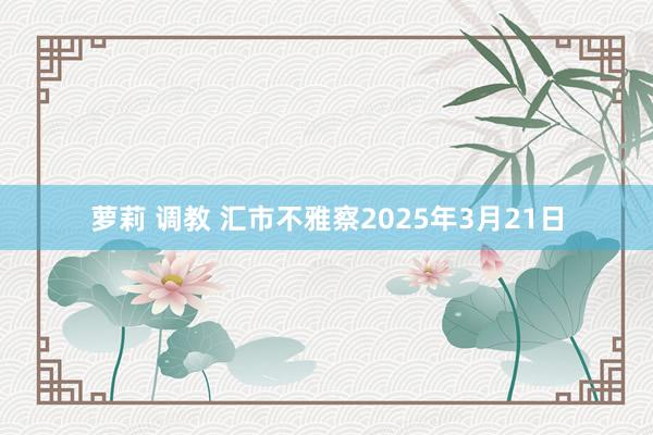 萝莉 调教 汇市不雅察2025年3月21日