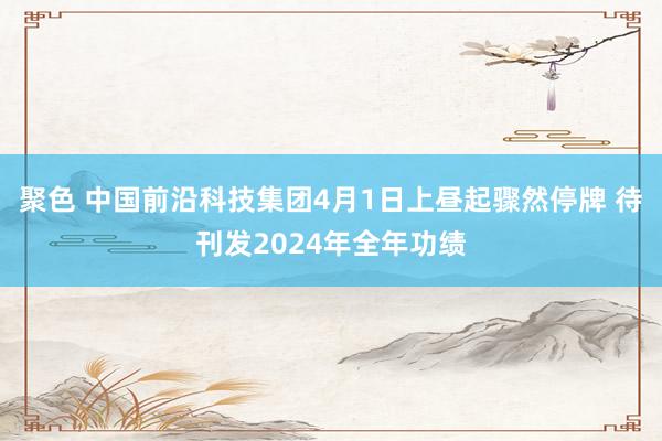 聚色 中国前沿科技集团4月1日上昼起骤然停牌 待刊发2024年全年功绩