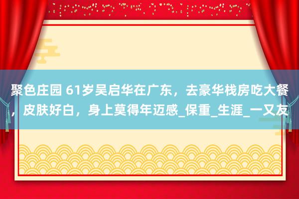聚色庄园 61岁吴启华在广东，去豪华栈房吃大餐，皮肤好白，身上莫得年迈感_保重_生涯_一又友