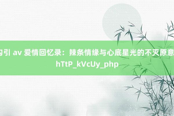 勾引 av 爱情回忆录：辣条情缘与心底星光的不灭原意_hTtP_kVcUy_php