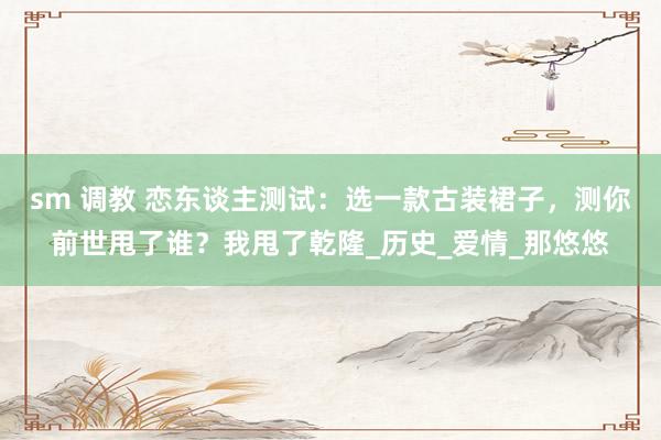sm 调教 恋东谈主测试：选一款古装裙子，测你前世甩了谁？我甩了乾隆_历史_爱情_那悠悠