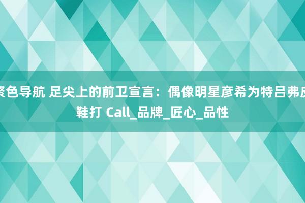 聚色导航 足尖上的前卫宣言：偶像明星彦希为特吕弗皮鞋打 Call_品牌_匠心_品性