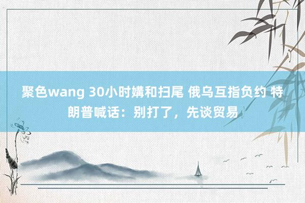 聚色wang 30小时媾和扫尾 俄乌互指负约 特朗普喊话：别打了，先谈贸易