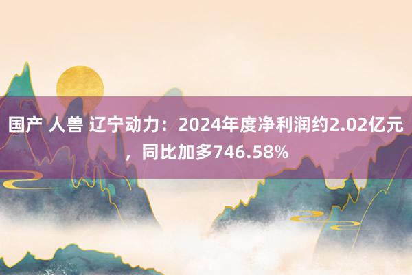国产 人兽 辽宁动力：2024年度净利润约2.02亿元，同比加多746.58%