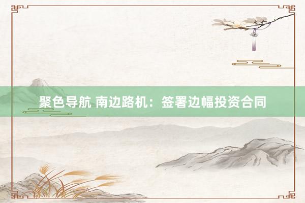 聚色导航 南边路机：签署边幅投资合同