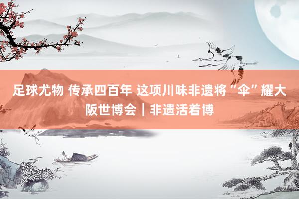 足球尤物 传承四百年 这项川味非遗将“伞”耀大阪世博会｜非遗活着博