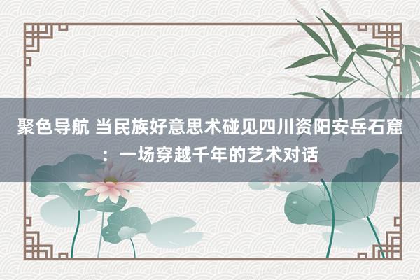 聚色导航 当民族好意思术碰见四川资阳安岳石窟：一场穿越千年的艺术对话