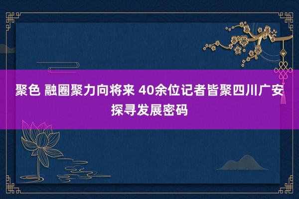 聚色 融圈聚力向将来 40余位记者皆聚四川广安探寻发展密码