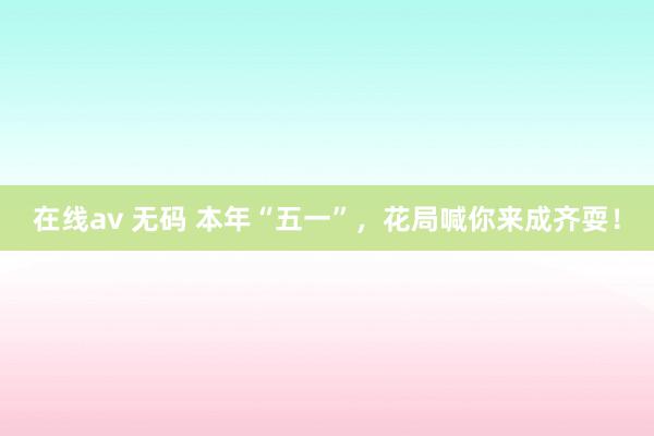 在线av 无码 本年“五一”，花局喊你来成齐耍！