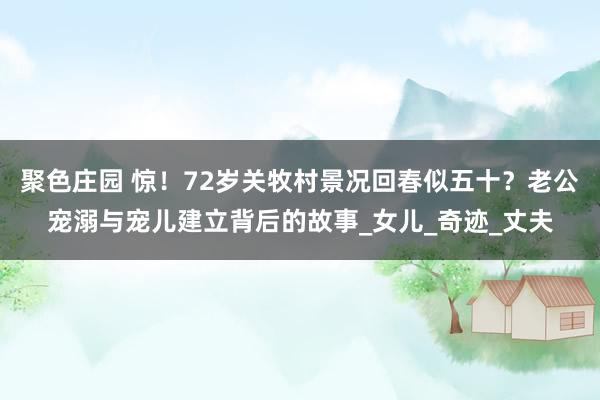 聚色庄园 惊！72岁关牧村景况回春似五十？老公宠溺与宠儿建立背后的故事_女儿_奇迹_丈夫