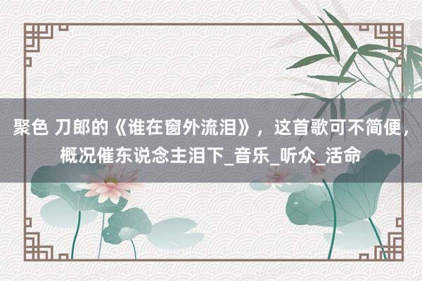 聚色 刀郎的《谁在窗外流泪》，这首歌可不简便，概况催东说念主泪下_音乐_听众_活命