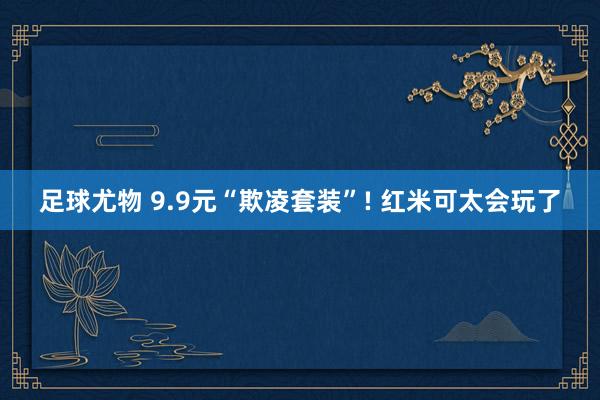 足球尤物 9.9元“欺凌套装”! 红米可太会玩了