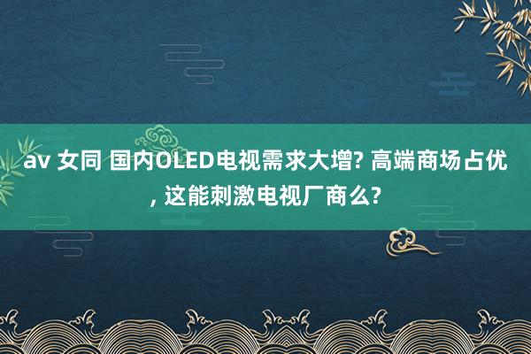av 女同 国内OLED电视需求大增? 高端商场占优， 这能刺激电视厂商么?
