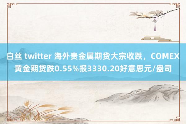 白丝 twitter 海外贵金属期货大宗收跌，COMEX黄金期货跌0.55%报3330.20好意思元/盎司