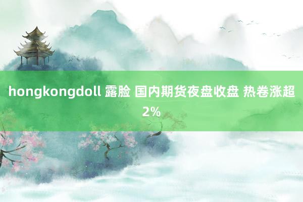 hongkongdoll 露脸 国内期货夜盘收盘 热卷涨超2%