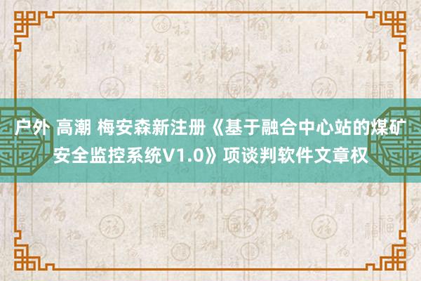 户外 高潮 梅安森新注册《基于融合中心站的煤矿安全监控系统V1.0》项谈判软件文章权