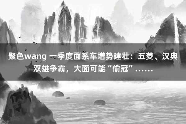 聚色wang 一季度面系车增势建壮：五菱、汉典双雄争霸，大面可能“偷冠”……