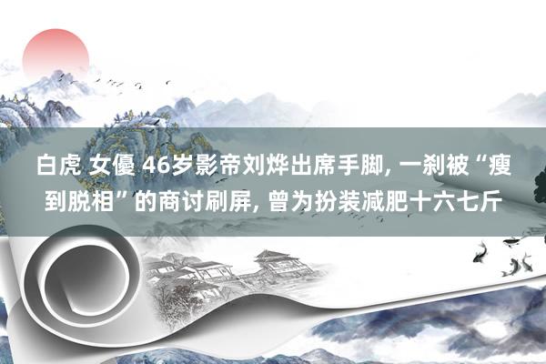 白虎 女優 46岁影帝刘烨出席手脚， 一刹被“瘦到脱相”的商讨刷屏， 曾为扮装减肥十六七斤