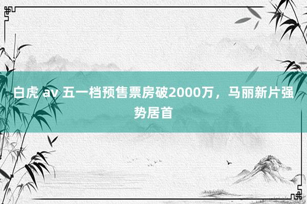 白虎 av 五一档预售票房破2000万，马丽新片强势居首