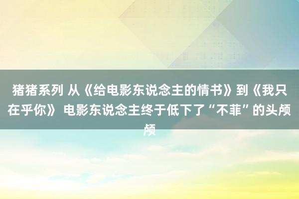 猪猪系列 从《给电影东说念主的情书》到《我只在乎你》 电影东说念主终于低下了“不菲”的头颅