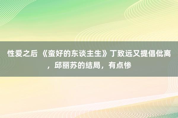 性爱之后 《蛮好的东谈主生》丁致远又提倡仳离，邱丽苏的结局，有点惨