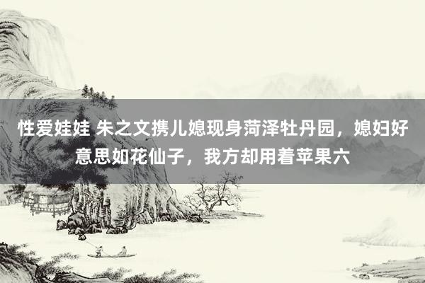 性爱娃娃 朱之文携儿媳现身菏泽牡丹园，媳妇好意思如花仙子，我方却用着苹果六