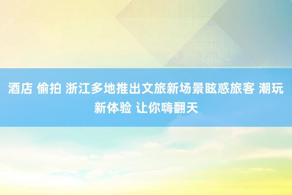 酒店 偷拍 浙江多地推出文旅新场景眩惑旅客 潮玩新体验 让你嗨翻天