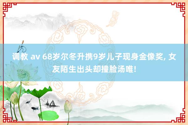 调教 av 68岁尔冬升携9岁儿子现身金像奖， 女友陌生出头却撞脸汤唯!