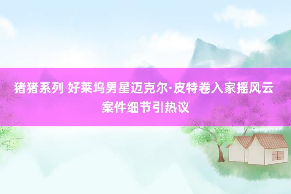 猪猪系列 好莱坞男星迈克尔·皮特卷入家摇风云 案件细节引热议