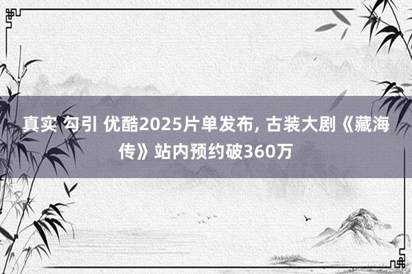 真实 勾引 优酷2025片单发布， 古装大剧《藏海传》站内预约破360万