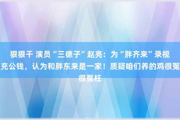 狠狠干 演员“三德子”赵亮：为“胖齐来”录视频充公钱，认为和胖东来是一家！质疑咱们养的鸡很冤枉