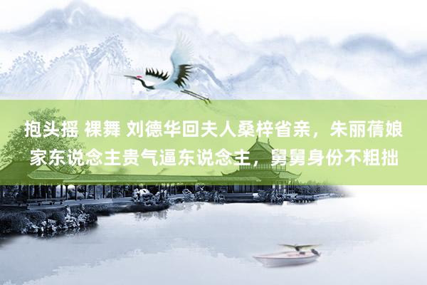 抱头摇 裸舞 刘德华回夫人桑梓省亲，朱丽蒨娘家东说念主贵气逼东说念主，舅舅身份不粗拙