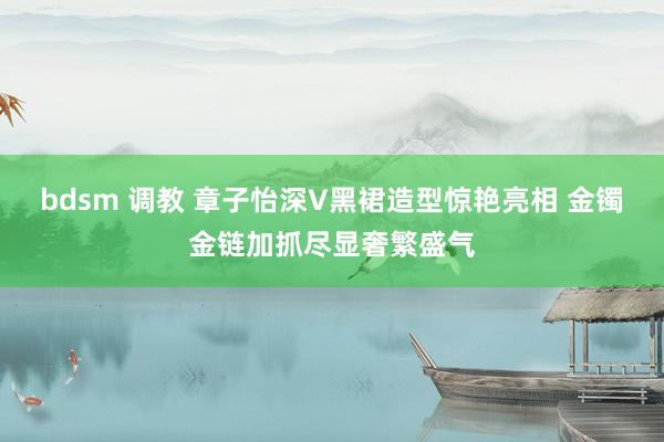 bdsm 调教 章子怡深V黑裙造型惊艳亮相 金镯金链加抓尽显奢繁盛气