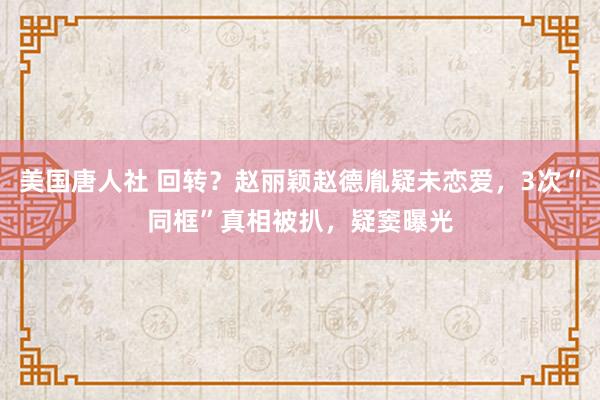 美国唐人社 回转？赵丽颖赵德胤疑未恋爱，3次“同框”真相被扒，疑窦曝光
