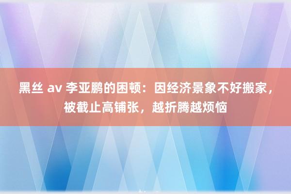 黑丝 av 李亚鹏的困顿：因经济景象不好搬家，被截止高铺张，越折腾越烦恼