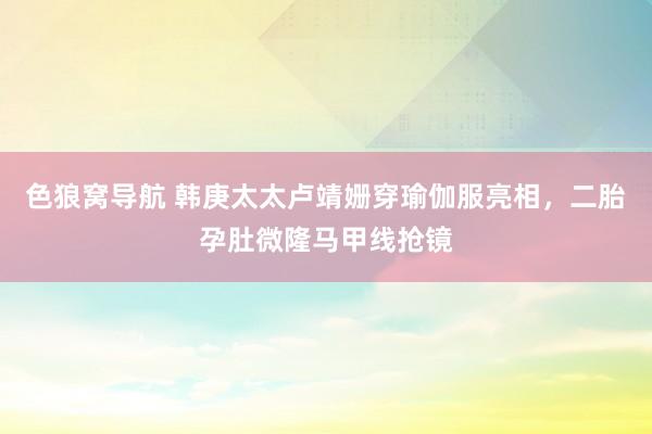 色狼窝导航 韩庚太太卢靖姗穿瑜伽服亮相，二胎孕肚微隆马甲线抢镜