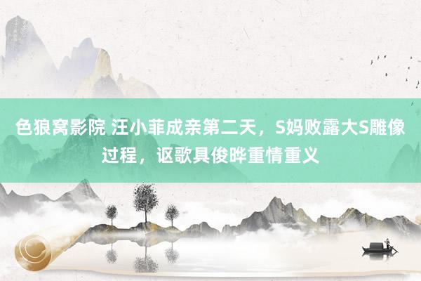 色狼窝影院 汪小菲成亲第二天，S妈败露大S雕像过程，讴歌具俊晔重情重义