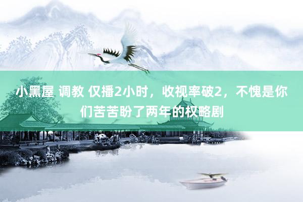 小黑屋 调教 仅播2小时，收视率破2，不愧是你们苦苦盼了两年的权略剧