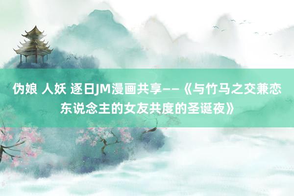 伪娘 人妖 逐日JM漫画共享——《与竹马之交兼恋东说念主的女友共度的圣诞夜》