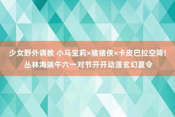 少女野外调教 小马宝莉×猪猪侠×卡皮巴拉空降! 丛林海端午六一对节开开动漫玄幻夏令