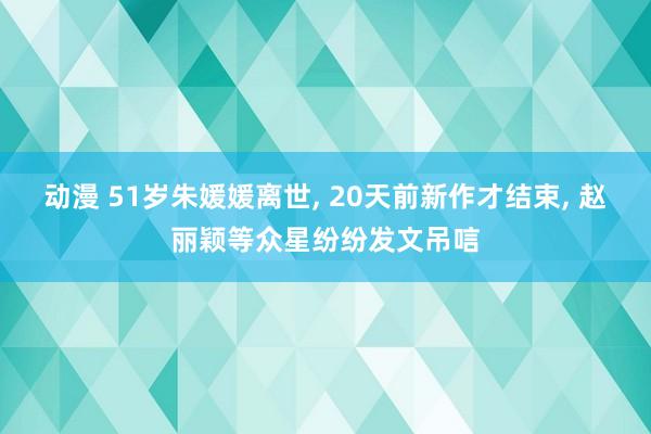 动漫 51岁朱媛媛离世， 20天前新作才结束， 赵丽颖等众星纷纷发文吊唁