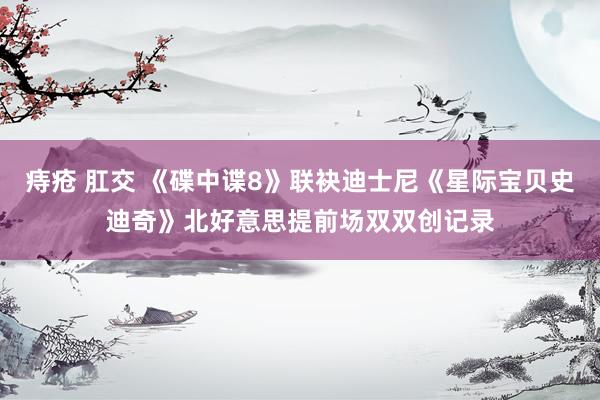 痔疮 肛交 《碟中谍8》联袂迪士尼《星际宝贝史迪奇》北好意思提前场双双创记录